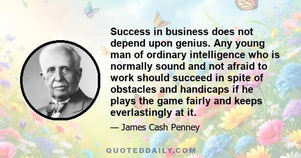 Success in business does not depend upon genius. Any young man of ordinary intelligence who is normally sound and not afraid to work should succeed in spite of obstacles and handicaps if he plays the game fairly and