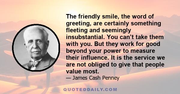 The friendly smile, the word of greeting, are certainly something fleeting and seemingly insubstantial. You can’t take them with you. But they work for good beyond your power to measure their influence. It is the