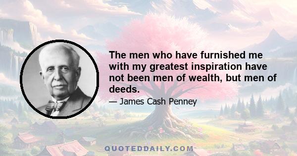 The men who have furnished me with my greatest inspiration have not been men of wealth, but men of deeds.