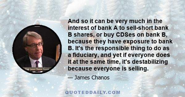 And so it can be very much in the interest of bank A to sell-short bank B shares, or buy CDSes on bank B, because they have exposure to bank B. It's the responsible thing to do as a fiduciary, and yet if everyone does