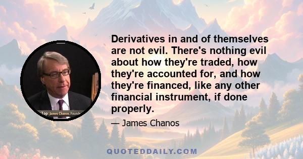 Derivatives in and of themselves are not evil. There's nothing evil about how they're traded, how they're accounted for, and how they're financed, like any other financial instrument, if done properly.