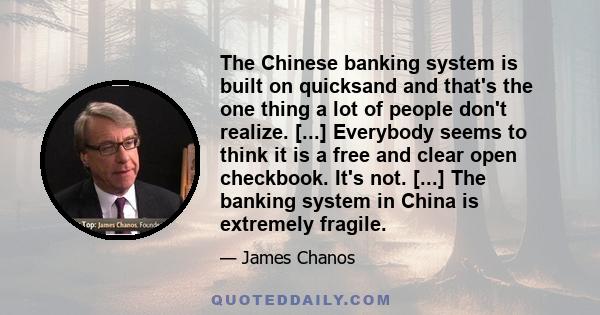 The Chinese banking system is built on quicksand and that's the one thing a lot of people don't realize. [...] Everybody seems to think it is a free and clear open checkbook. It's not. [...] The banking system in China