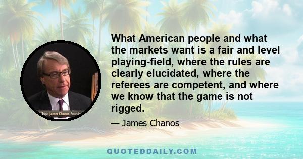 What American people and what the markets want is a fair and level playing-field, where the rules are clearly elucidated, where the referees are competent, and where we know that the game is not rigged.