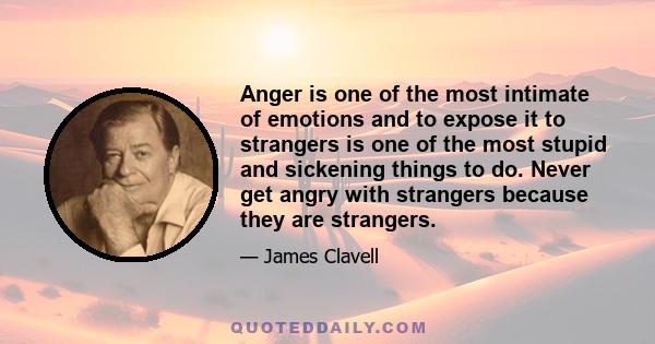 Anger is one of the most intimate of emotions and to expose it to strangers is one of the most stupid and sickening things to do. Never get angry with strangers because they are strangers.