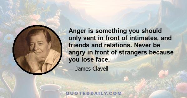 Anger is something you should only vent in front of intimates, and friends and relations. Never be angry in front of strangers because you lose face.