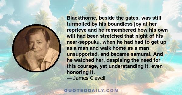 Blackthorne, beside the gates, was still turmoiled by his boundless joy at her reprieve and he remembered how his own will had been stretched that night of his near-seppuku, when he had had to get up as a man and walk