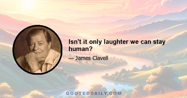 Isn't it only laughter we can stay human?