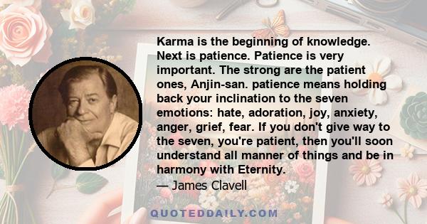 Karma is the beginning of knowledge. Next is patience. Patience is very important. The strong are the patient ones, Anjin-san. patience means holding back your inclination to the seven emotions: hate, adoration, joy,