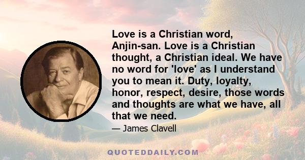 Love is a Christian word, Anjin-san. Love is a Christian thought, a Christian ideal. We have no word for 'love' as I understand you to mean it. Duty, loyalty, honor, respect, desire, those words and thoughts are what we 