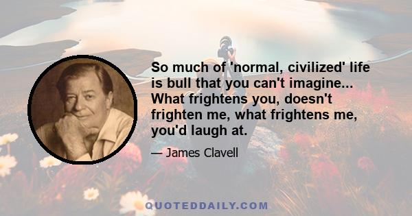 So much of 'normal, civilized' life is bull that you can't imagine... What frightens you, doesn't frighten me, what frightens me, you'd laugh at.