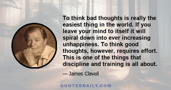 To think bad thoughts is really the easiest thing in the world. If you leave your mind to itself it will spiral down into ever increasing unhappiness. To think good thoughts, however, requires effort. This is one of the 