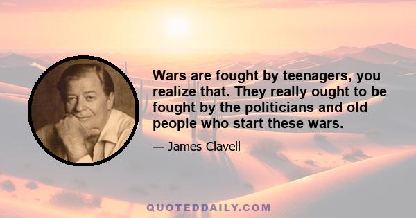 Wars are fought by teenagers, you realize that. They really ought to be fought by the politicians and old people who start these wars.