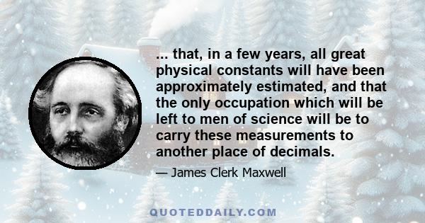 ... that, in a few years, all great physical constants will have been approximately estimated, and that the only occupation which will be left to men of science will be to carry these measurements to another place of