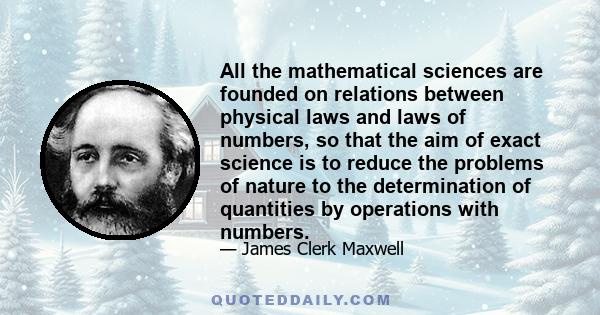 All the mathematical sciences are founded on relations between physical laws and laws of numbers, so that the aim of exact science is to reduce the problems of nature to the determination of quantities by operations