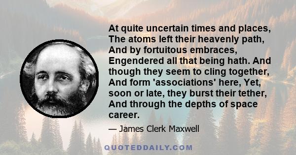 At quite uncertain times and places, The atoms left their heavenly path, And by fortuitous embraces, Engendered all that being hath. And though they seem to cling together, And form 'associations' here, Yet, soon or