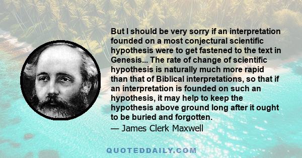 But I should be very sorry if an interpretation founded on a most conjectural scientific hypothesis were to get fastened to the text in Genesis... The rate of change of scientific hypothesis is naturally much more rapid 