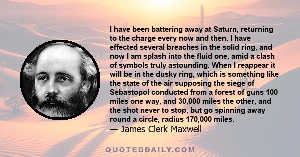 I have been battering away at Saturn, returning to the charge every now and then. I have effected several breaches in the solid ring, and now I am splash into the fluid one, amid a clash of symbols truly astounding.