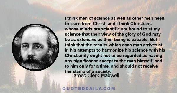 I think men of science as well as other men need to learn from Christ, and I think Christians whose minds are scientific are bound to study science that their view of the glory of God may be as extensive as their being