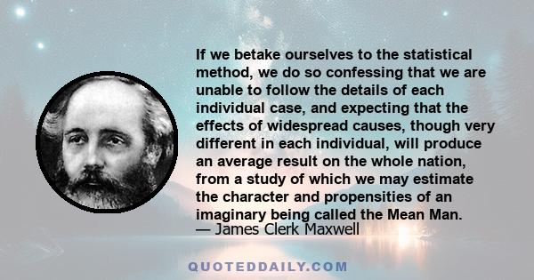 If we betake ourselves to the statistical method, we do so confessing that we are unable to follow the details of each individual case, and expecting that the effects of widespread causes, though very different in each