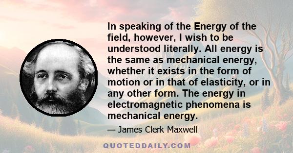 In speaking of the Energy of the field, however, I wish to be understood literally. All energy is the same as mechanical energy, whether it exists in the form of motion or in that of elasticity, or in any other form.