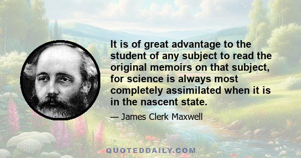 It is of great advantage to the student of any subject to read the original memoirs on that subject, for science is always most completely assimilated when it is in the nascent state.