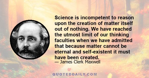 Science is incompetent to reason upon the creation of matter itself out of nothing. We have reached the utmost limit of our thinking faculties when we have admitted that because matter cannot be eternal and