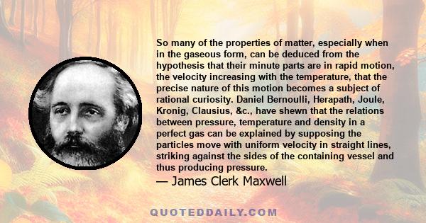 So many of the properties of matter, especially when in the gaseous form, can be deduced from the hypothesis that their minute parts are in rapid motion, the velocity increasing with the temperature, that the precise