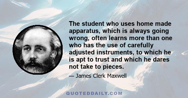 The student who uses home made apparatus, which is always going wrong, often learns more than one who has the use of carefully adjusted instruments, to which he is apt to trust and which he dares not take to pieces.