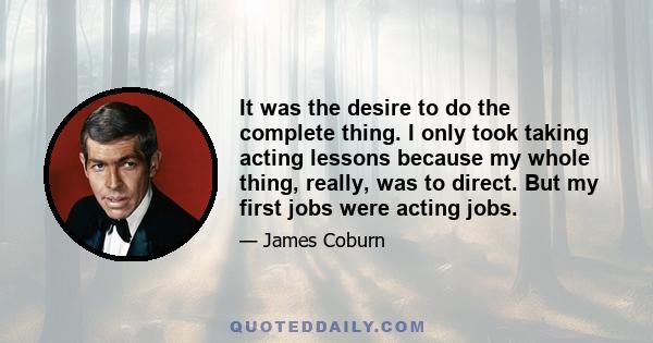 It was the desire to do the complete thing. I only took taking acting lessons because my whole thing, really, was to direct. But my first jobs were acting jobs.