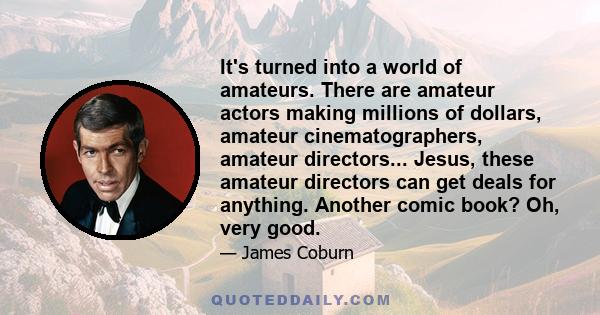 It's turned into a world of amateurs. There are amateur actors making millions of dollars, amateur cinematographers, amateur directors... Jesus, these amateur directors can get deals for anything. Another comic book?