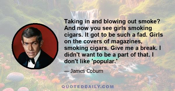 Taking in and blowing out smoke? And now you see girls smoking cigars. It got to be such a fad. Girls on the covers of magazines, smoking cigars. Give me a break. I didn't want to be a part of that. I don't like