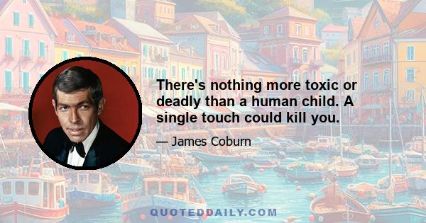 There's nothing more toxic or deadly than a human child. A single touch could kill you.