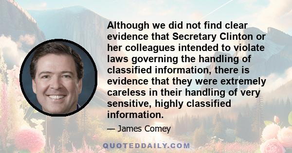 Although we did not find clear evidence that Secretary Clinton or her colleagues intended to violate laws governing the handling of classified information, there is evidence that they were extremely careless in their