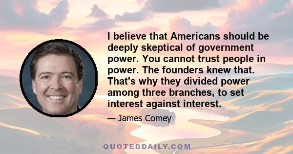 I believe that Americans should be deeply skeptical of government power. You cannot trust people in power. The founders knew that. That's why they divided power among three branches, to set interest against interest.