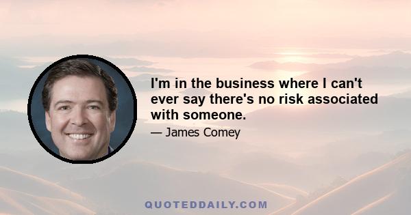 I'm in the business where I can't ever say there's no risk associated with someone.