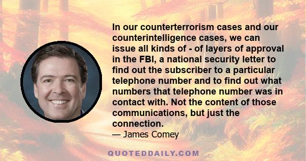 In our counterterrorism cases and our counterintelligence cases, we can issue all kinds of - of layers of approval in the FBI, a national security letter to find out the subscriber to a particular telephone number and