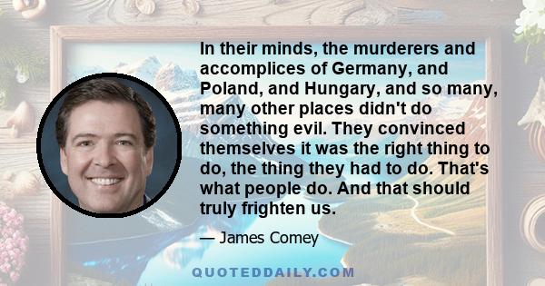 In their minds, the murderers and accomplices of Germany, and Poland, and Hungary, and so many, many other places didn't do something evil. They convinced themselves it was the right thing to do, the thing they had to