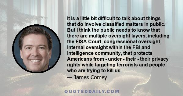 It is a little bit difficult to talk about things that do involve classified matters in public. But I think the public needs to know that there are multiple oversight layers, including the FISA Court, congressional