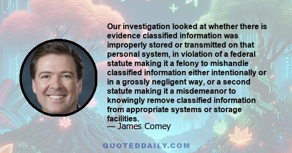 Our investigation looked at whether there is evidence classified information was improperly stored or transmitted on that personal system, in violation of a federal statute making it a felony to mishandle classified