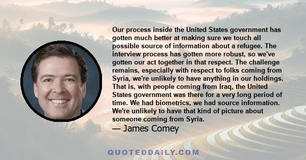 Our process inside the United States government has gotten much better at making sure we touch all possible source of information about a refugee. The interview process has gotten more robust, so we've gotten our act