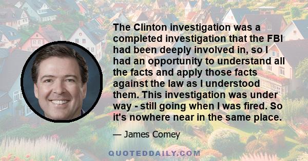 The Clinton investigation was a completed investigation that the FBI had been deeply involved in, so I had an opportunity to understand all the facts and apply those facts against the law as I understood them. This