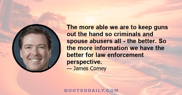 The more able we are to keep guns out the hand so criminals and spouse abusers all - the better. So the more information we have the better for law enforcement perspective.