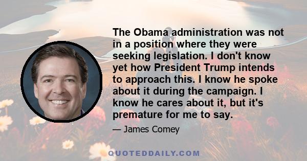 The Obama administration was not in a position where they were seeking legislation. I don't know yet how President Trump intends to approach this. I know he spoke about it during the campaign. I know he cares about it,