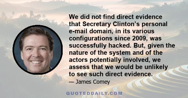 We did not find direct evidence that Secretary Clinton’s personal e-mail domain, in its various configurations since 2009, was successfully hacked. But, given the nature of the system and of the actors potentially