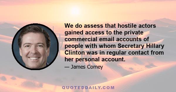 We do assess that hostile actors gained access to the private commercial email accounts of people with whom Secretary Hillary Clinton was in regular contact from her personal account.