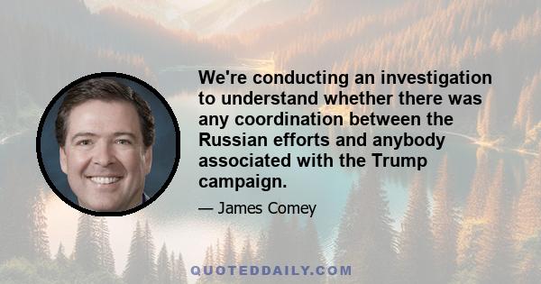 We're conducting an investigation to understand whether there was any coordination between the Russian efforts and anybody associated with the Trump campaign.