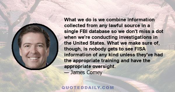 What we do is we combine information collected from any lawful source in a single FBI database so we don't miss a dot when we're conducting investigations in the United States. What we make sure of, though, is nobody