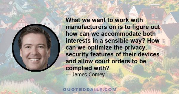 What we want to work with manufacturers on is to figure out how can we accommodate both interests in a sensible way? How can we optimize the privacy, security features of their devices and allow court orders to be