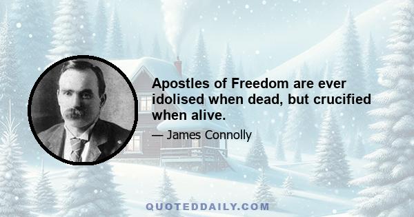 Apostles of Freedom are ever idolised when dead, but crucified when alive.