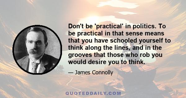 Don't be 'practical' in politics. To be practical in that sense means that you have schooled yourself to think along the lines, and in the grooves that those who rob you would desire you to think.